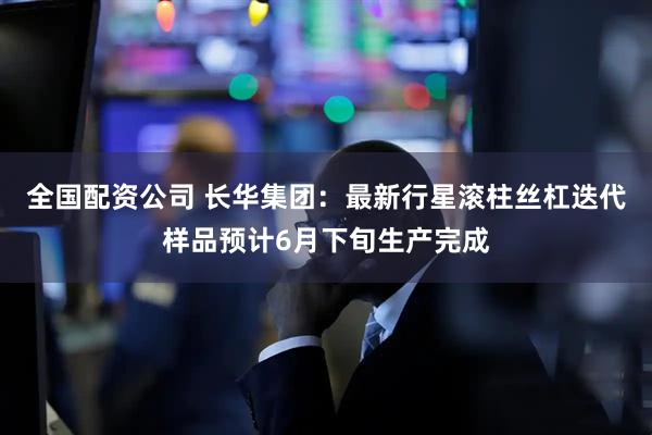 全国配资公司 长华集团：最新行星滚柱丝杠迭代样品预计6月下旬生产完成