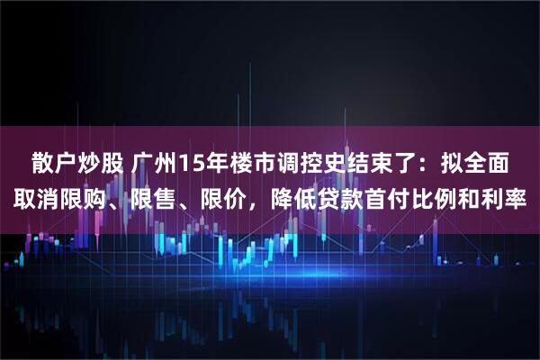 散户炒股 广州15年楼市调控史结束了：拟全面取消限购、限售、限价，降低贷款首付比例和利率