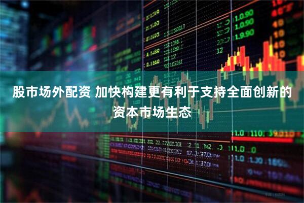 股市场外配资 加快构建更有利于支持全面创新的资本市场生态
