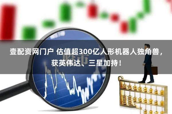 壹配资网门户 估值超300亿人形机器人独角兽，获英伟达、三星加持！