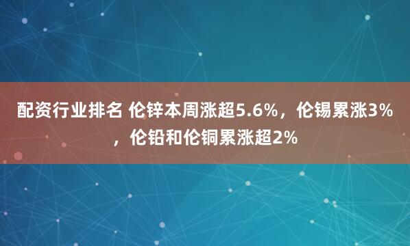 配资行业排名 伦锌本周涨超5.6%，伦锡累涨3%，伦铅和伦铜累涨超2%