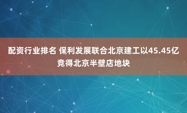 配资行业排名 保利发展联合北京建工以45.45亿竞得北京半壁店地块