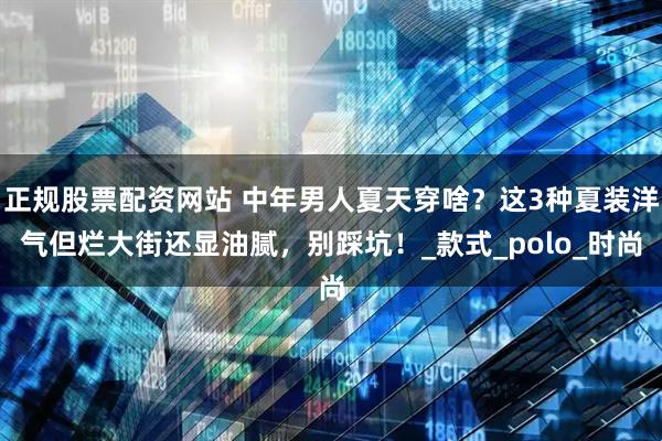 正规股票配资网站 中年男人夏天穿啥？这3种夏装洋气但烂大街还显油腻，别踩坑！_款式_polo_时尚
