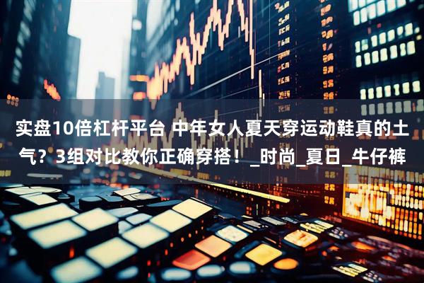 实盘10倍杠杆平台 中年女人夏天穿运动鞋真的土气？3组对比教你正确穿搭！_时尚_夏日_牛仔裤