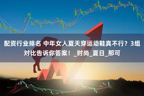 配资行业排名 中年女人夏天穿运动鞋真不行？3组对比告诉你答案！_时尚_夏日_那可