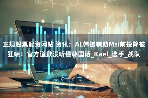 正规股票配资网站 资讯：AL韩援辅助Msi前投降被狂喷！官方道歉没听懂韩国话_Kael_选手_战队