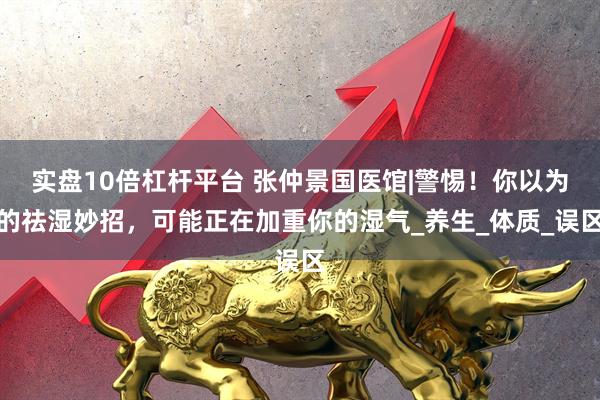 实盘10倍杠杆平台 张仲景国医馆|警惕！你以为的祛湿妙招，可能正在加重你的湿气_养生_体质_误区