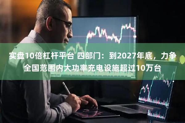 实盘10倍杠杆平台 四部门：到2027年底，力争全国范围内大功率充电设施超过10万台