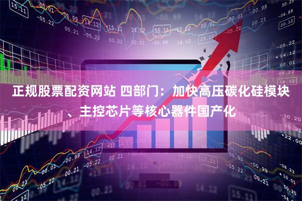 正规股票配资网站 四部门：加快高压碳化硅模块、主控芯片等核心器件国产化