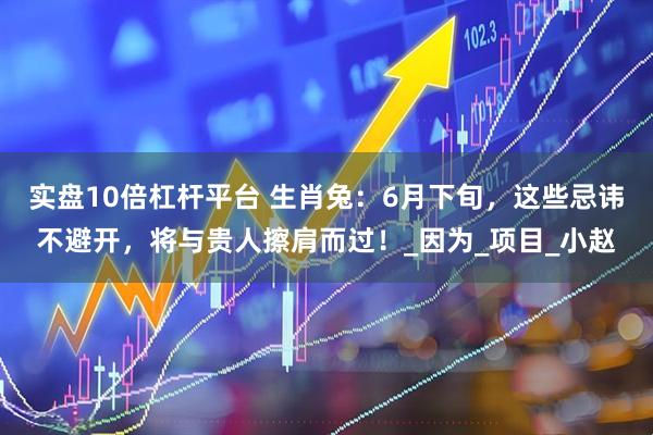 实盘10倍杠杆平台 生肖兔：6月下旬，这些忌讳不避开，将与贵人擦肩而过！_因为_项目_小赵