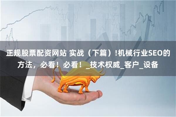 正规股票配资网站 实战（下篇）!机械行业SEO的方法，必看！必看！_技术权威_客户_设备