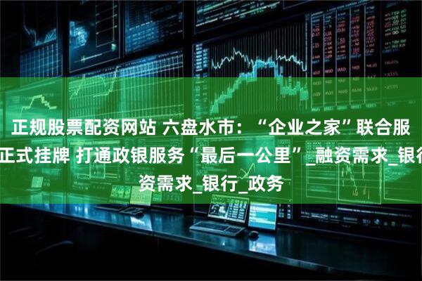 正规股票配资网站 六盘水市：“企业之家”联合服务网点正式挂牌 打通政银服务“最后一公里”_融资需求_银行_政务