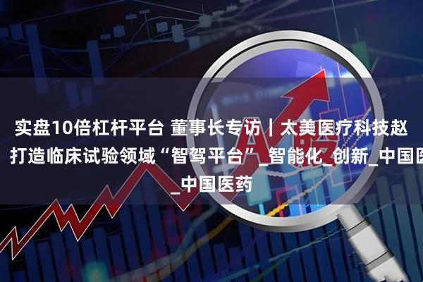 实盘10倍杠杆平台 董事长专访｜太美医疗科技赵璐：打造临床试验领域“智驾平台”_智能化_创新_中国医药