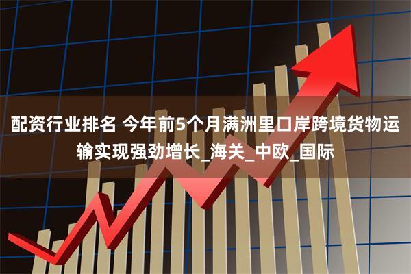 配资行业排名 今年前5个月满洲里口岸跨境货物运输实现强劲增长_海关_中欧_国际