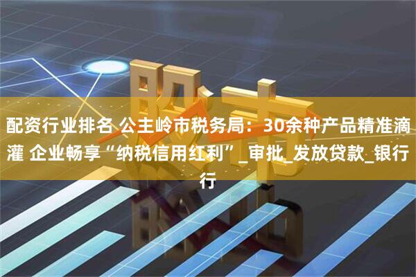 配资行业排名 公主岭市税务局：30余种产品精准滴灌 企业畅享“纳税信用红利”_审批_发放贷款_银行