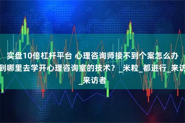 实盘10倍杠杆平台 心理咨询师接不到个案怎么办？到哪里去学开心理咨询室的技术？_米粒_都进行_来访者