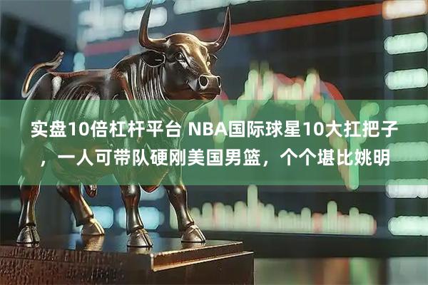 实盘10倍杠杆平台 NBA国际球星10大扛把子，一人可带队硬刚美国男篮，个个堪比姚明