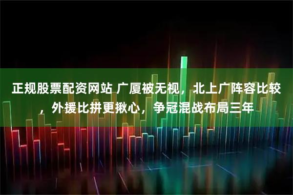 正规股票配资网站 广厦被无视，北上广阵容比较，外援比拼更揪心，争冠混战布局三年
