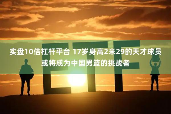 实盘10倍杠杆平台 17岁身高2米29的天才球员或将成为中国男篮的挑战者