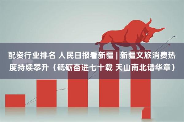 配资行业排名 人民日报看新疆 | 新疆文旅消费热度持续攀升（砥砺奋进七十载 天山南北谱华章）