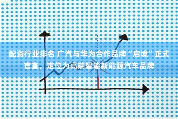 配资行业排名 广汽与华为合作品牌“启境”正式官宣，定位为高端智能新能源汽车品牌