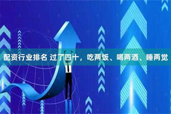 配资行业排名 过了四十，吃两饭、喝两酒、睡两觉