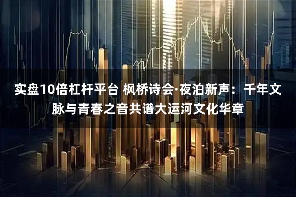 实盘10倍杠杆平台 枫桥诗会·夜泊新声：千年文脉与青春之音共谱大运河文化华章