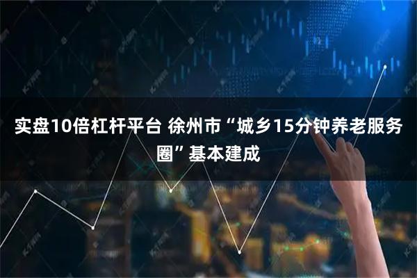 实盘10倍杠杆平台 徐州市“城乡15分钟养老服务圈”基本建成