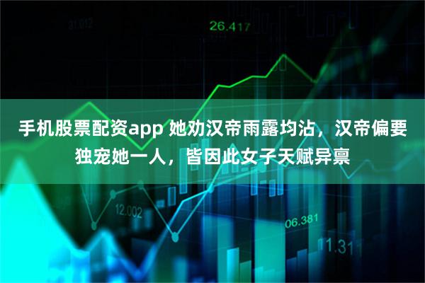 手机股票配资app 她劝汉帝雨露均沾，汉帝偏要独宠她一人，皆因此女子天赋异禀