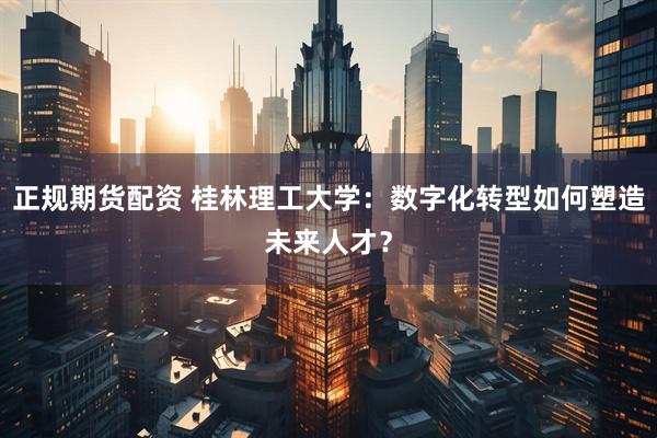 正规期货配资 桂林理工大学：数字化转型如何塑造未来人才？
