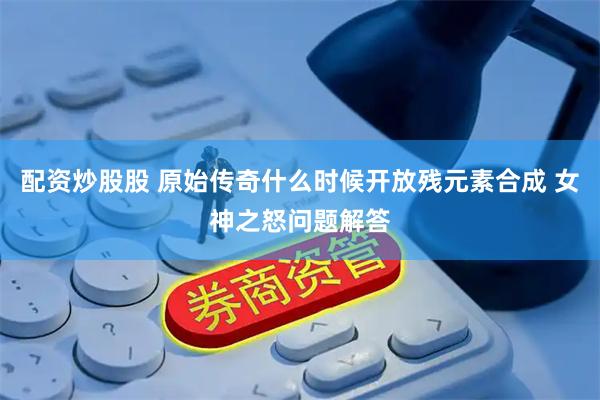 配资炒股股 原始传奇什么时候开放残元素合成 女神之怒问题解答