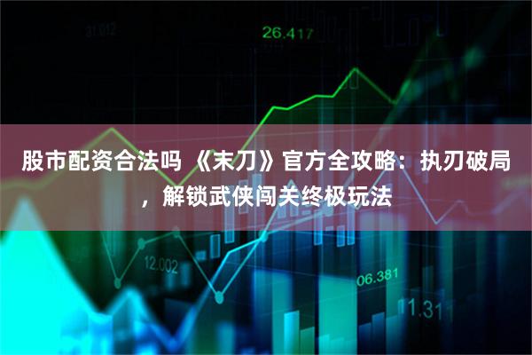 股市配资合法吗 《末刀》官方全攻略：执刃破局，解锁武侠闯关终极玩法