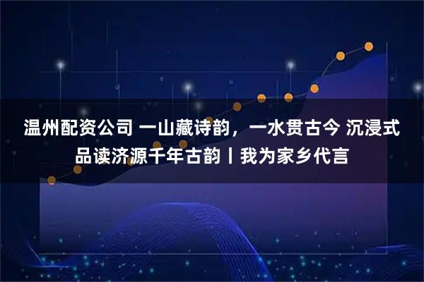 温州配资公司 一山藏诗韵，一水贯古今 沉浸式品读济源千年古韵丨我为家乡代言