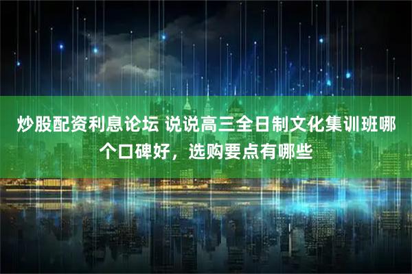 炒股配资利息论坛 说说高三全日制文化集训班哪个口碑好，选购要点有哪些